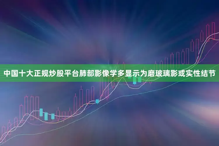 中国十大正规炒股平台肺部影像学多显示为磨玻璃影或实性结节