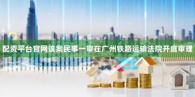 配资平台官网该案民事一审在广州铁路运输法院开庭审理